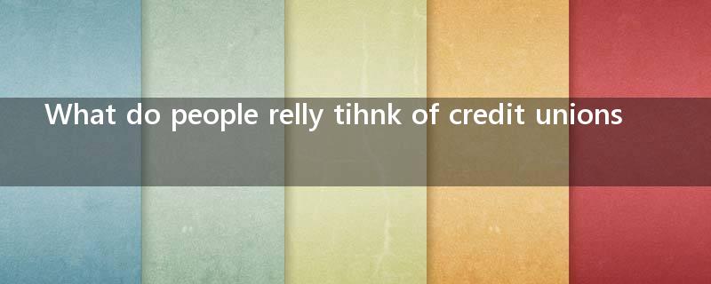 What do people relly tihnk of credit unions? I would appreciate some advice, thank  you very much?